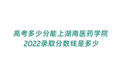 高考多少分能上湖南醫(yī)藥學(xué)院 2022錄取分?jǐn)?shù)線是多少