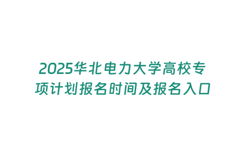 2025華北電力大學高校專項計劃報名時間及報名入口