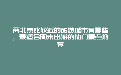 離北京比較近的旅游城市有哪些，最適合周末出游的熱門景點推薦