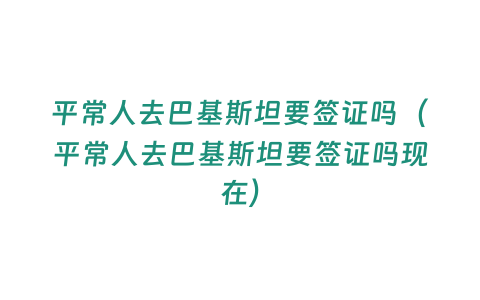 平常人去巴基斯坦要簽證嗎（平常人去巴基斯坦要簽證嗎現在）