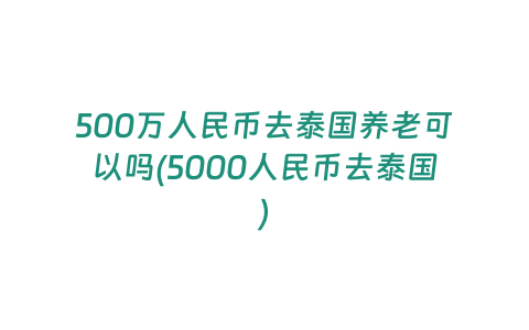 500萬人民幣去泰國養老可以嗎(5000人民幣去泰國)