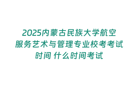 2025內蒙古民族大學航空服務藝術與管理專業校考考試時間 什么時間考試