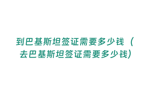 到巴基斯坦簽證需要多少錢（去巴基斯坦簽證需要多少錢）