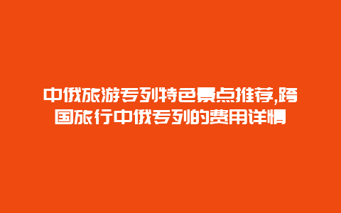 中俄旅游專列特色景點推薦,跨國旅行中俄專列的費用詳情