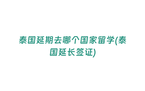 泰國延期去哪個國家留學(泰國延長簽證)