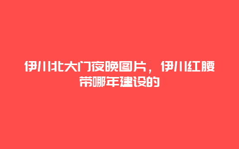 伊川北大門夜晚圖片，伊川紅腰帶哪年建設的