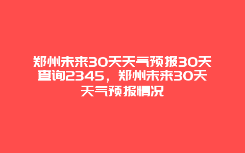 鄭州未來30天天氣預報30天查詢2345，鄭州未來30天天氣預報情況