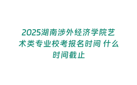 2025湖南涉外經(jīng)濟(jì)學(xué)院藝術(shù)類專業(yè)校考報名時間 什么時間截止