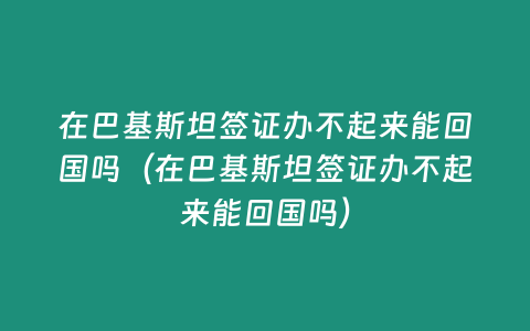 在巴基斯坦簽證辦不起來能回國嗎（在巴基斯坦簽證辦不起來能回國嗎）