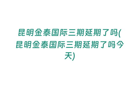 昆明金泰國際三期延期了嗎(昆明金泰國際三期延期了嗎今天)