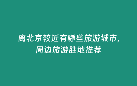 離北京較近有哪些旅游城市，周邊旅游勝地推薦