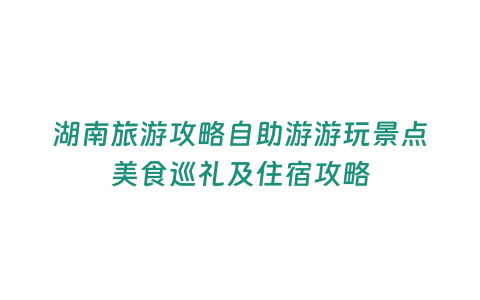 湖南旅游攻略自助游游玩景點美食巡禮及住宿攻略