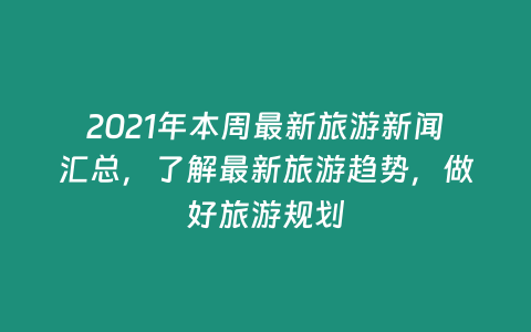 2021年本周最新旅游新聞匯總，了解最新旅游趨勢，做好旅游規劃