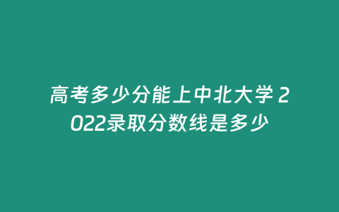 高考多少分能上中北大學 2022錄取分數線是多少