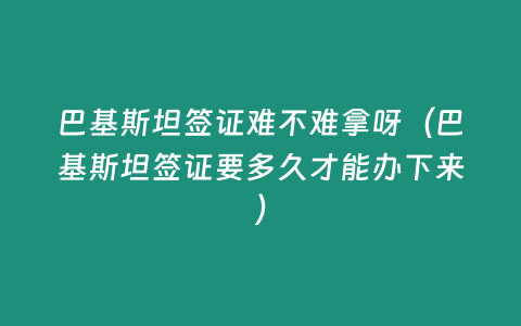 巴基斯坦簽證難不難拿呀（巴基斯坦簽證要多久才能辦下來）