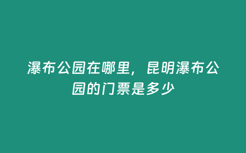 瀑布公園在哪里，昆明瀑布公園的門票是多少