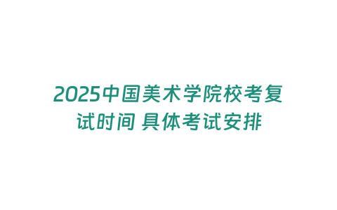 2025中國美術學院校考復試時間 具體考試安排