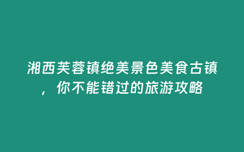 湘西芙蓉鎮絕美景色美食古鎮，你不能錯過的旅游攻略