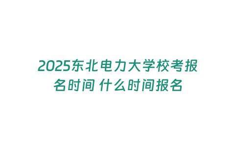 2025東北電力大學校考報名時間 什么時間報名