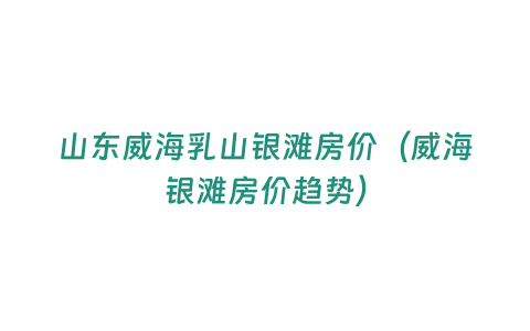 山東威海乳山銀灘房價（威海銀灘房價趨勢）