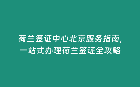 荷蘭簽證中心北京服務指南，一站式辦理荷蘭簽證全攻略