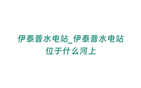 伊泰普水電站_伊泰普水電站位于什么河上