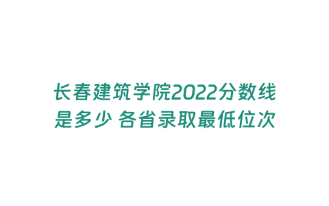 長春建筑學院2022分數線是多少 各省錄取最低位次