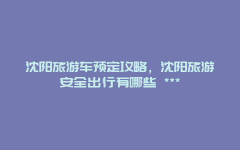 沈陽旅游車預定攻略，沈陽旅游安全出行有哪些 ***