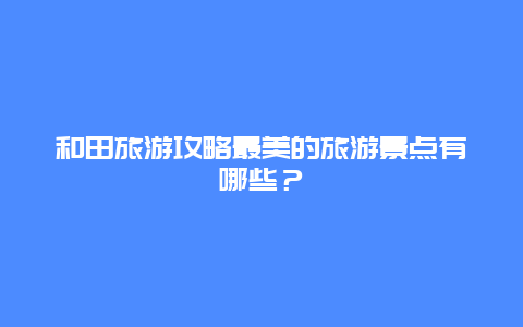 和田旅游攻略最美的旅游景點有哪些？