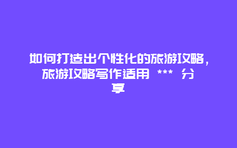 如何打造出個性化的旅游攻略，旅游攻略寫作適用 *** 分享