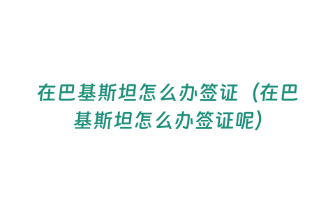 在巴基斯坦怎么辦簽證（在巴基斯坦怎么辦簽證呢）