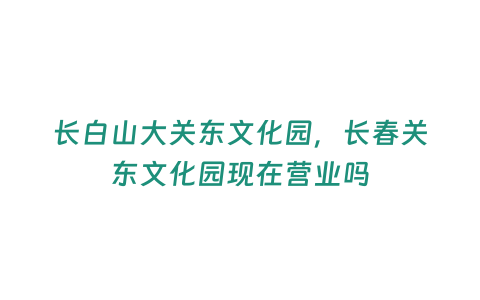 長白山大關東文化園，長春關東文化園現在營業嗎