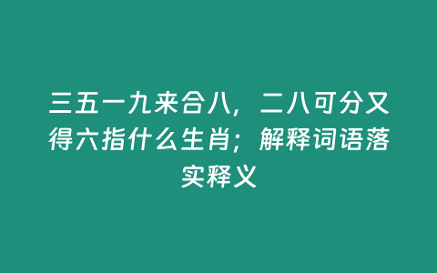 三五一九來合八，二八可分又得六指什么生肖；解釋詞語落實釋義