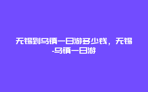 無錫到烏鎮一日游多少錢，無錫-烏鎮一日游