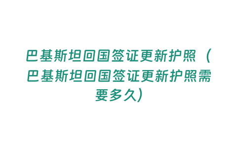 巴基斯坦回國簽證更新護照（巴基斯坦回國簽證更新護照需要多久）