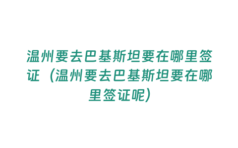 溫州要去巴基斯坦要在哪里簽證（溫州要去巴基斯坦要在哪里簽證呢）