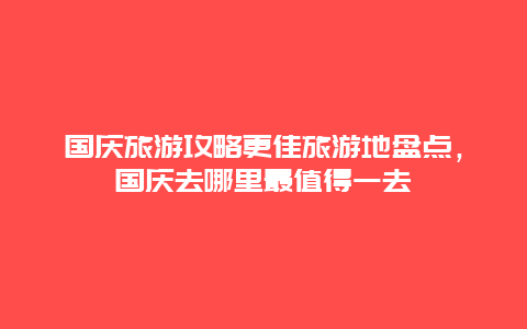 國慶旅游攻略更佳旅游地盤點，國慶去哪里最值得一去