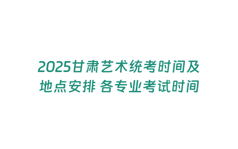 2025甘肅藝術統考時間及地點安排 各專業考試時間