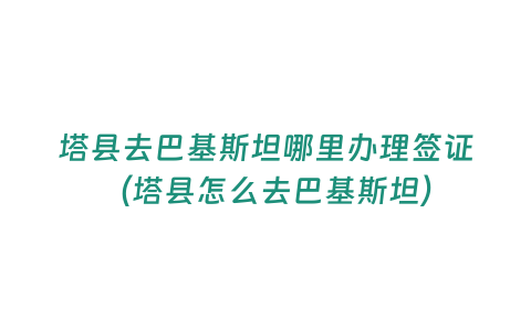 塔縣去巴基斯坦哪里辦理簽證（塔縣怎么去巴基斯坦）