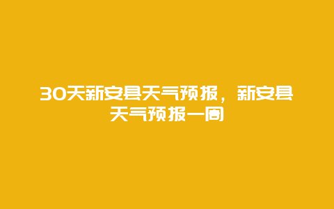 30天新安縣天氣預(yù)報(bào)，新安縣天氣預(yù)報(bào)一周