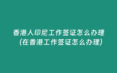 香港人印尼工作簽證怎么辦理（在香港工作簽證怎么辦理）