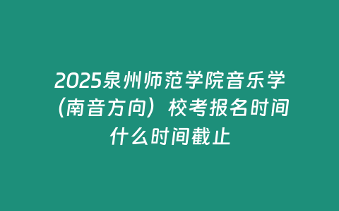 2025泉州師范學院音樂學（南音方向）校考報名時間 什么時間截止