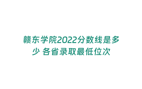 贛東學院2022分數線是多少 各省錄取最低位次