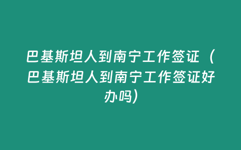 巴基斯坦人到南寧工作簽證（巴基斯坦人到南寧工作簽證好辦嗎）