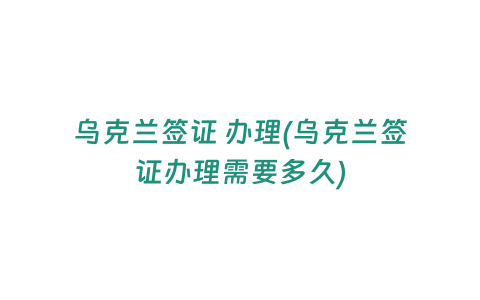 烏克蘭簽證 辦理(烏克蘭簽證辦理需要多久)