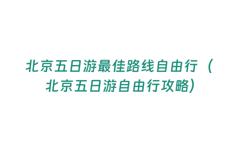 北京五日游最佳路線自由行（北京五日游自由行攻略）