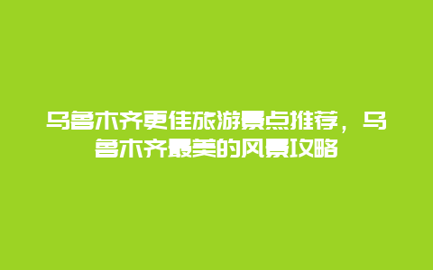 烏魯木齊更佳旅游景點推薦，烏魯木齊最美的風景攻略