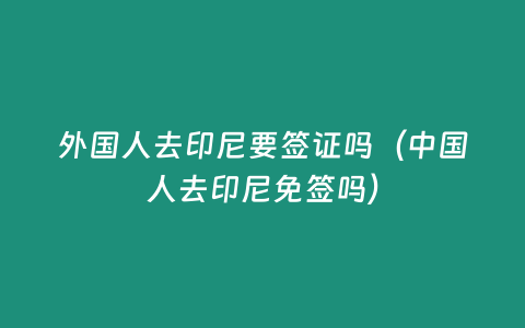 外國人去印尼要簽證嗎（中國人去印尼免簽嗎）