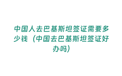 中國人去巴基斯坦簽證需要多少錢（中國去巴基斯坦簽證好辦嗎）