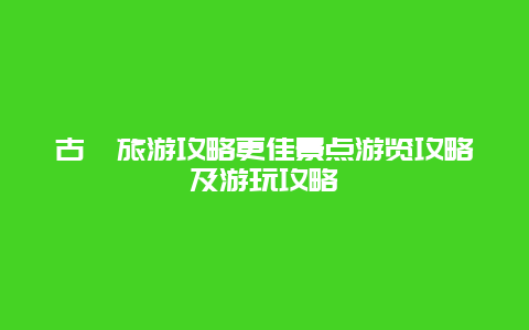 古藺旅游攻略更佳景點游覽攻略及游玩攻略